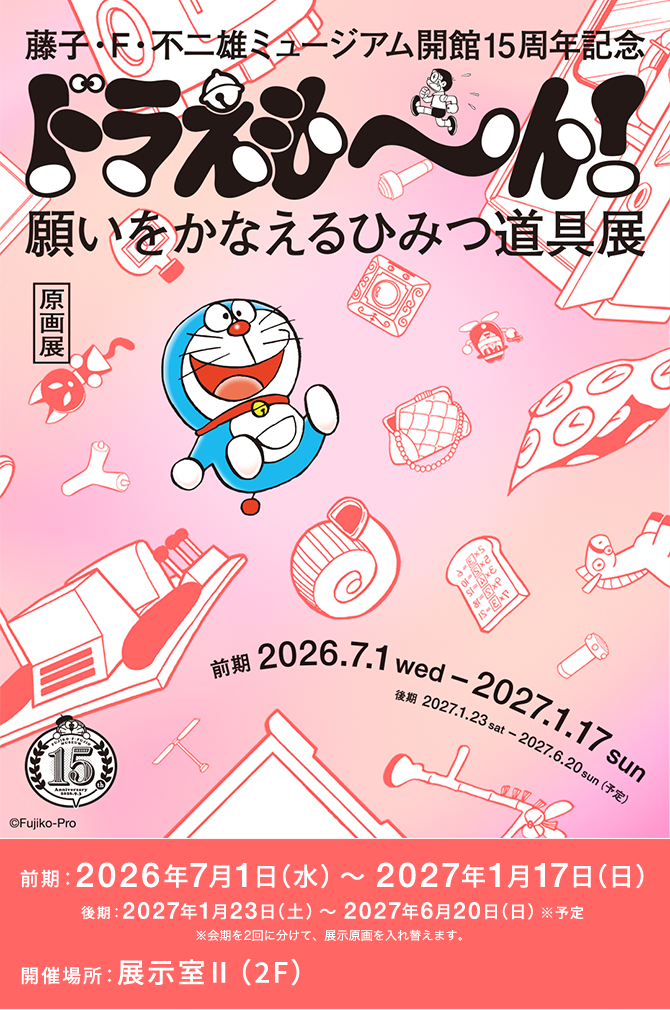 藤子・F・不二雄ミュージアム 開館15周年記念 ドラえも～ん！願いをかなえるひみつ道具展 前期：2026年7月1日（水）～2027年1月17日（日） 後期：2027年1月23日（土）～2027年6月20日（日）※予定 開催場所：展示室II（2F）